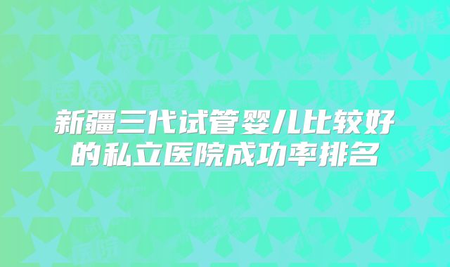 新疆三代试管婴儿比较好的私立医院成功率排名