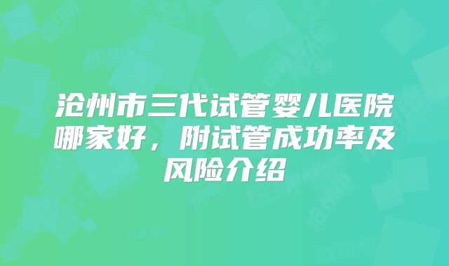 沧州市三代试管婴儿医院哪家好，附试管成功率及风险介绍