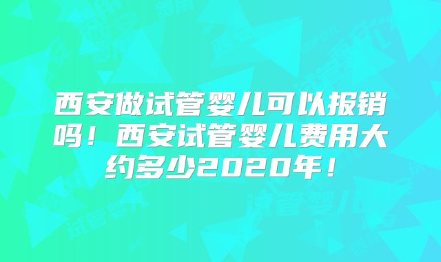 西安做试管婴儿可以报销吗！西安试管婴儿费用大约多少2020年！