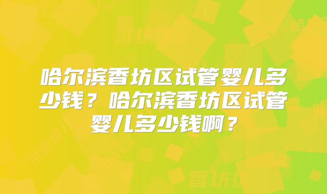 哈尔滨香坊区试管婴儿多少钱？哈尔滨香坊区试管婴儿多少钱啊？