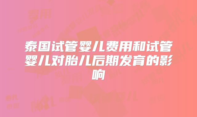 泰国试管婴儿费用和试管婴儿对胎儿后期发育的影响