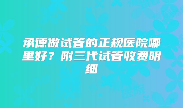 承德做试管的正规医院哪里好?附三代试管收费明细