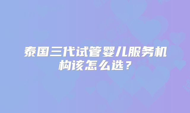 泰国三代试管婴儿服务机构该怎么选？