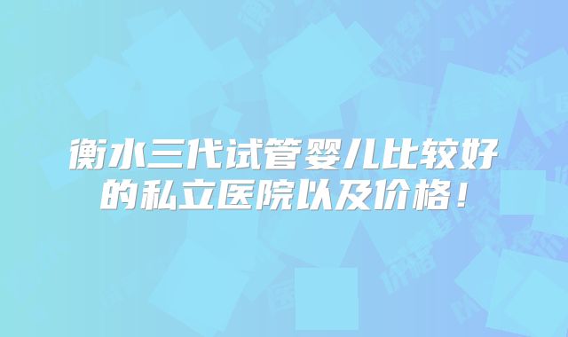 衡水三代试管婴儿比较好的私立医院以及价格!