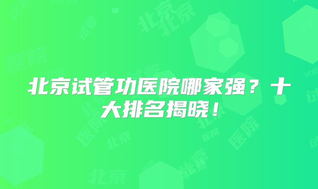 北京试管功医院哪家强？十大排名揭晓！