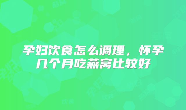 孕妇饮食怎么调理,怀孕几个月吃燕窝比较好