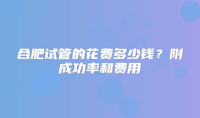 合肥试管的花费多少钱？附成功率和费用