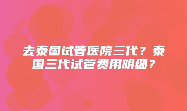 去泰国试管医院三代？泰国三代试管费用明细？
