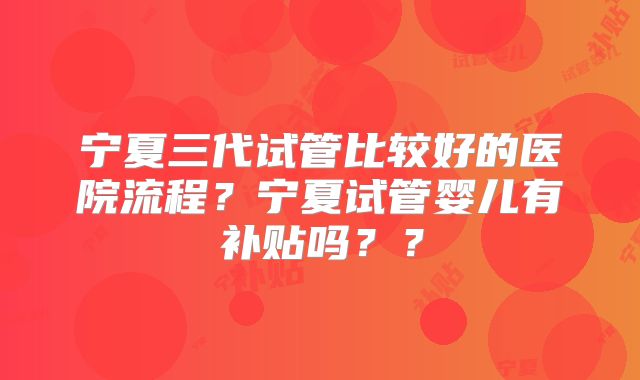 宁夏三代试管比较好的医院流程?宁夏试管婴儿有补贴吗??