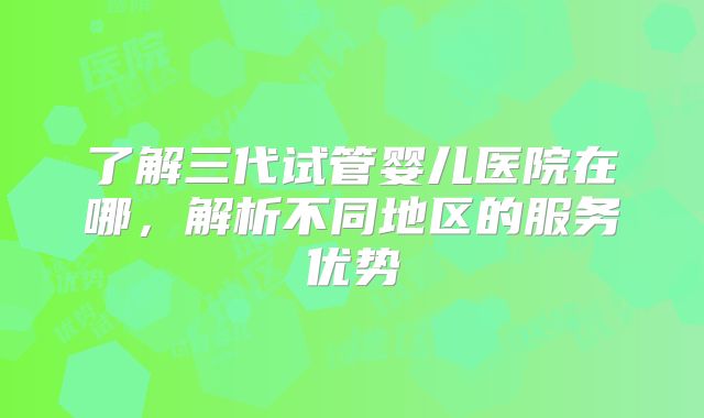 了解三代试管婴儿医院在哪,解析不同地区的服务优势