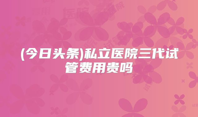 (今日头条)私立医院三代试管费用贵吗