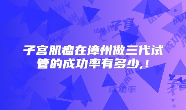 子宫肌瘤在漳州做三代试管的成功率有多少,！