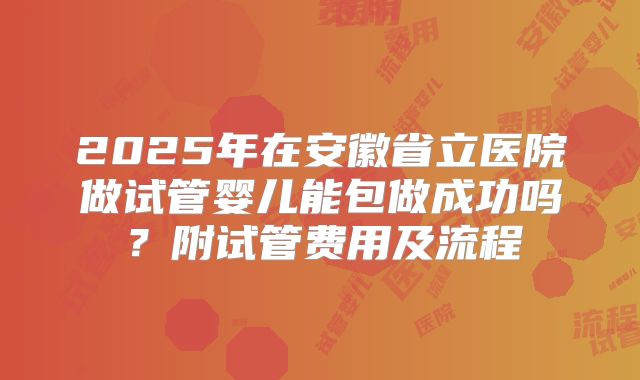 2025年在安徽省立医院做试管婴儿能包做成功吗？附试管费用及流程