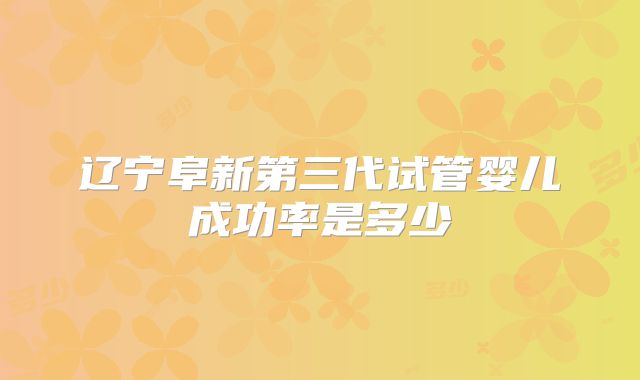 辽宁阜新第三代试管婴儿成功率是多少