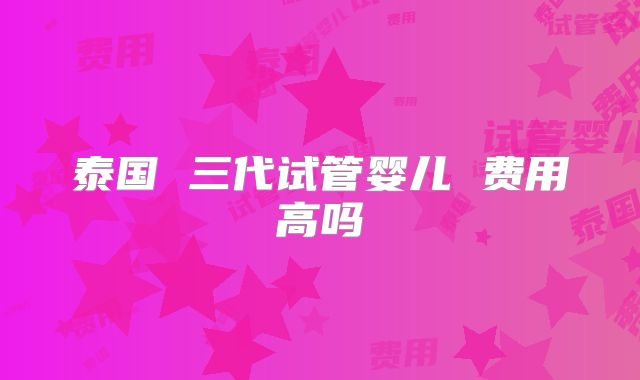 泰国 三代试管婴儿 费用高吗