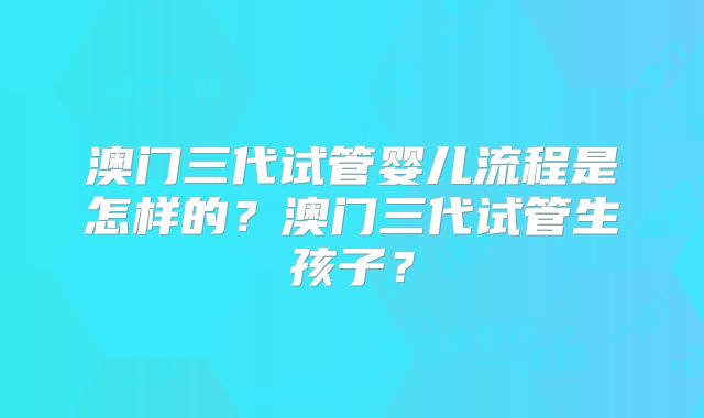 澳门三代试管婴儿流程是怎样的？澳门三代试管生孩子？