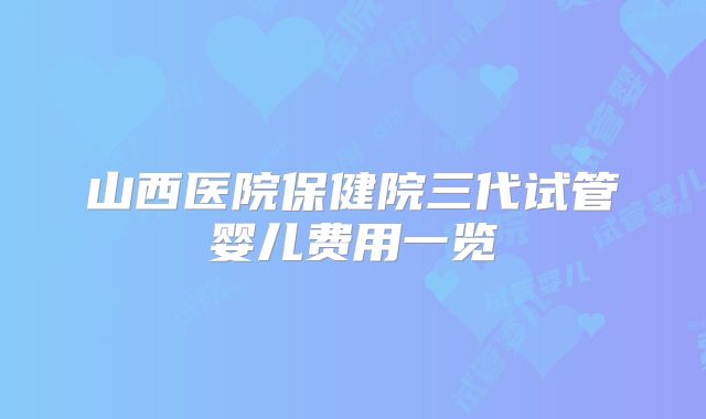 山西医院保健院三代试管婴儿费用一览