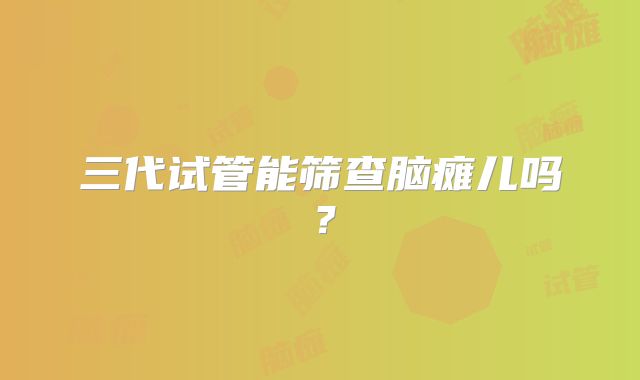 三代试管能筛查脑瘫儿吗？