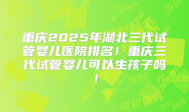 重庆2025年湖北三代试管婴儿医院排名!重庆三代试管婴儿可以生孩子吗!