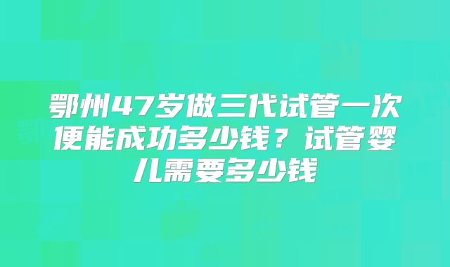 鄂州47岁做三代试管一次便能成功多少钱?试管婴儿需要多少钱