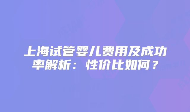 上海试管婴儿费用及成功率解析：性价比如何？