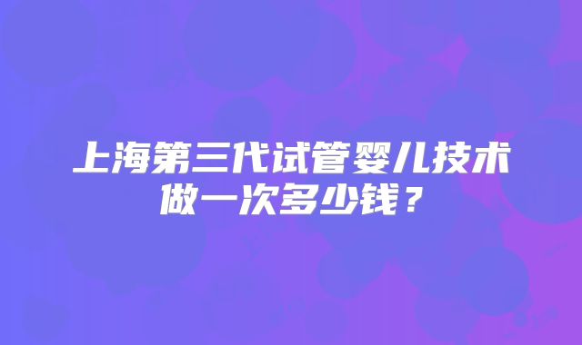 上海第三代试管婴儿技术做一次多少钱？