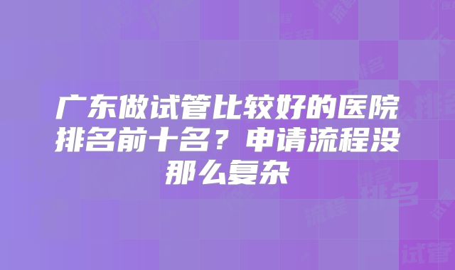 广东做试管比较好的医院排名前十名？申请流程没那么复杂