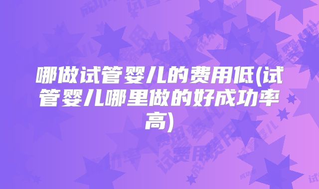 哪做试管婴儿的费用低(试管婴儿哪里做的好成功率高)