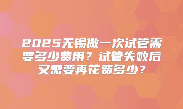 2025无锡做一次试管需要多少费用?试管失败后又需要再花费多少?