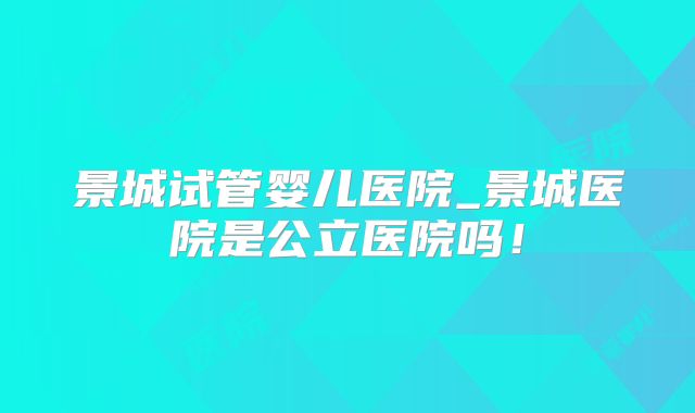 景城试管婴儿医院_景城医院是公立医院吗!