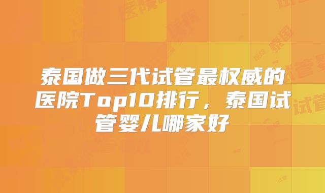 泰国做三代试管最权威的医院Top10排行,泰国试管婴儿哪家好