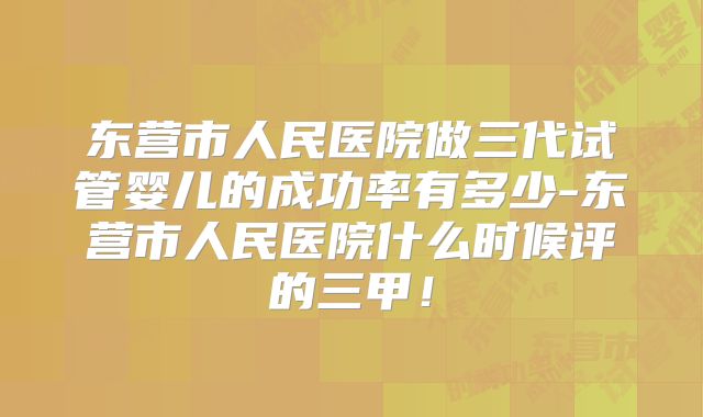 东营市人民医院做三代试管婴儿的成功率有多少-东营市人民医院什么时候评的三甲！