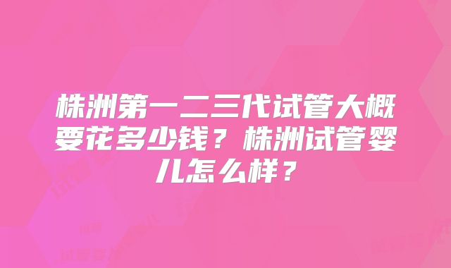 株洲第一二三代试管大概要花多少钱？株洲试管婴儿怎么样？