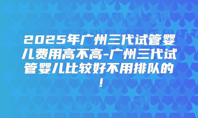 2025年广州三代试管婴儿费用高不高-广州三代试管婴儿比较好不用排队的！