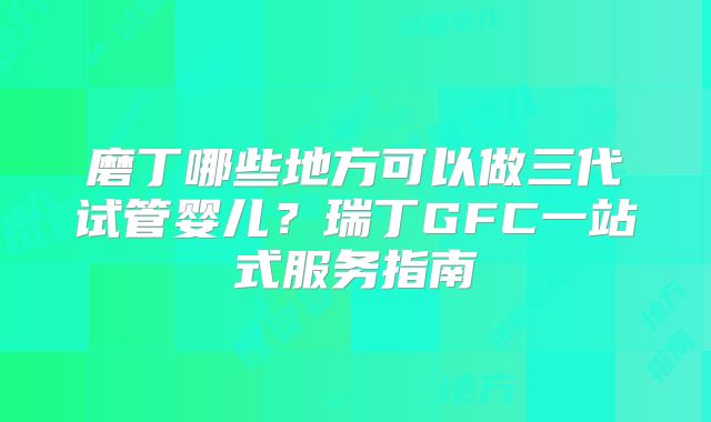 磨丁哪些地方可以做三代试管婴儿？瑞丁GFC一站式服务指南