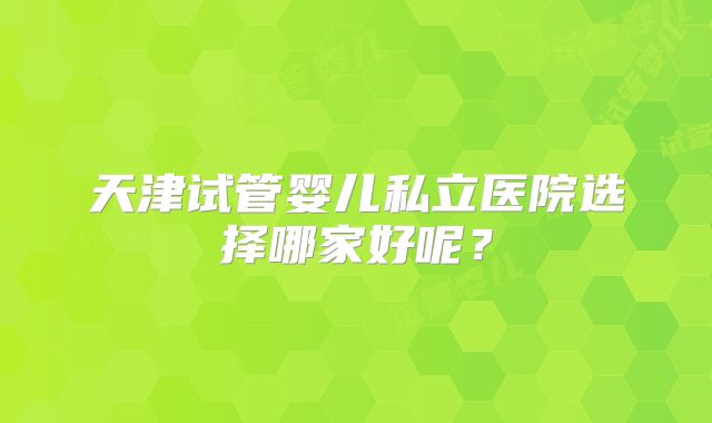 天津试管婴儿私立医院选择哪家好呢？