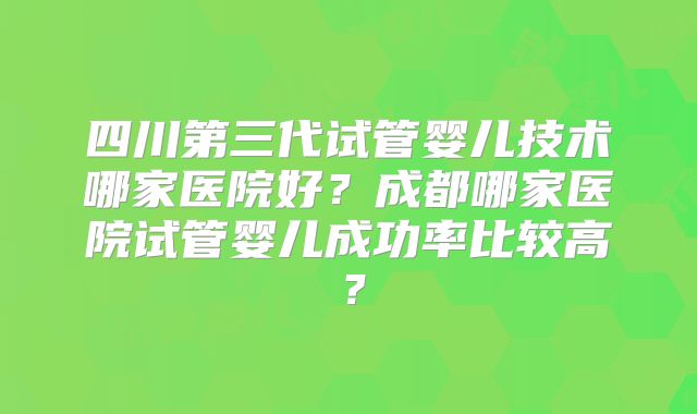 四川第三代试管婴儿技术哪家医院好？成都哪家医院试管婴儿成功率比较高？
