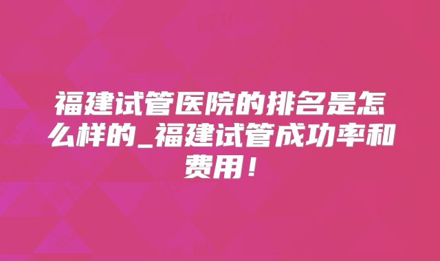 福建试管医院的排名是怎么样的_福建试管成功率和费用！