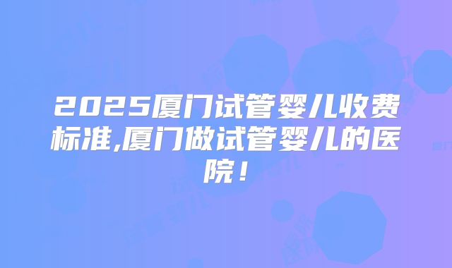 2025厦门试管婴儿收费标准,厦门做试管婴儿的医院!