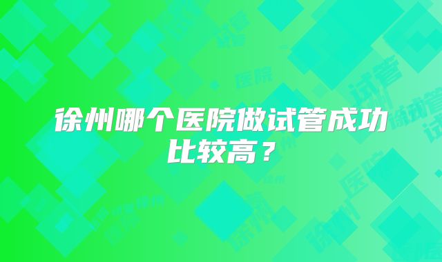 徐州哪个医院做试管成功比较高？
