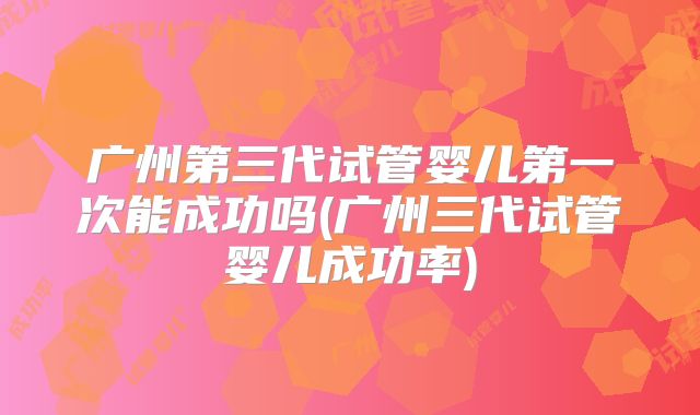 广州第三代试管婴儿第一次能成功吗(广州三代试管婴儿成功率)
