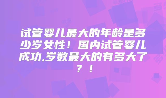 试管婴儿最大的年龄是多少岁女性!国内试管婴儿成功,岁数最大的有多大了?!