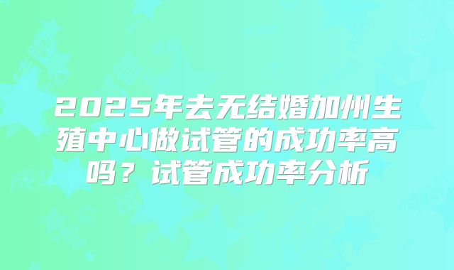 2025年去无结婚加州生殖中心做试管的成功率高吗？试管成功率分析
