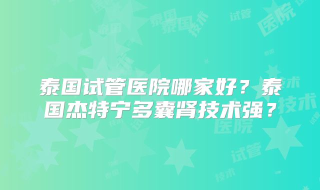 泰国试管医院哪家好？泰国杰特宁多囊肾技术强？