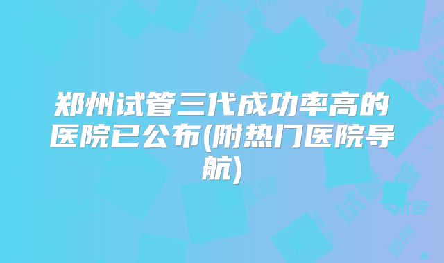 郑州试管三代成功率高的医院已公布(附热门医院导航)