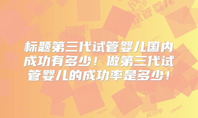 标题第三代试管婴儿国内成功有多少！做第三代试管婴儿的成功率是多少！