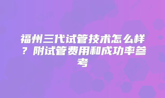 福州三代试管技术怎么样？附试管费用和成功率参考