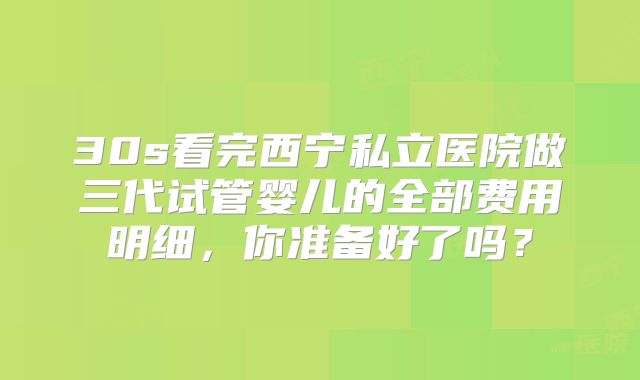 30s看完西宁私立医院做三代试管婴儿的全部费用明细，你准备好了吗？