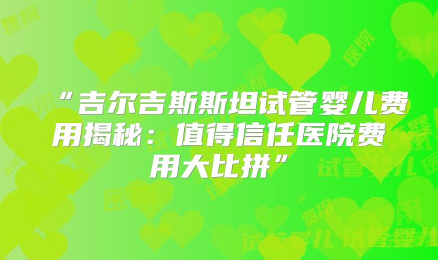 “吉尔吉斯斯坦试管婴儿费用揭秘：值得信任医院费用大比拼”
