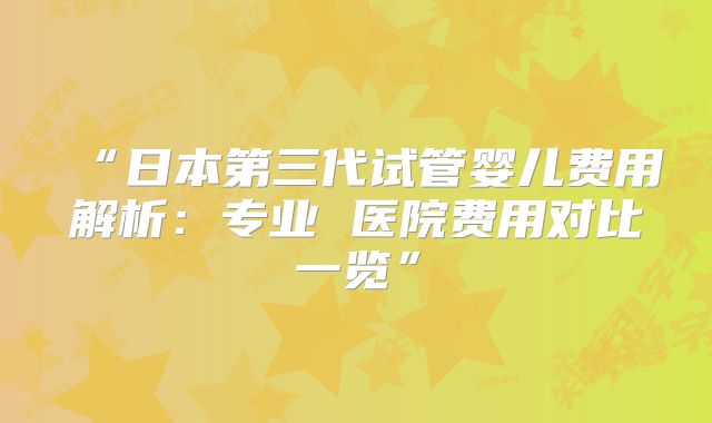 “日本第三代试管婴儿费用解析:专业 医院费用对比一览”